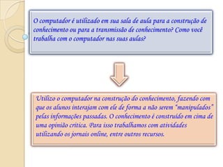 O computador é utilizado em sua sala de aula para a construção de
conhecimento ou para a transmissão de conhecimento? Como você
trabalha com o computador nas suas aulas?




Utilizo o computador na construção do conhecimento, fazendo com
que os alunos interajam com ele de forma a não serem “manipulados”
pelas informações passadas. O conhecimento é construído em cima de
uma opinião critica. Para isso trabalhamos com atividades
utilizando os jornais online, entre outros recursos.
 