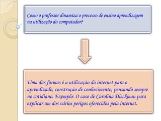 Como o professor dinamiza o processo de ensino aprendizagem
na utilização do computador?




Uma das formas é a utilização da internet para o
aprendizado, construção de conhecimento, pensando sempre
no cotidiano. Exemplo: O caso de Carolina Dieckman para
explicar um dos vários perigos oferecidos pela internet.
 