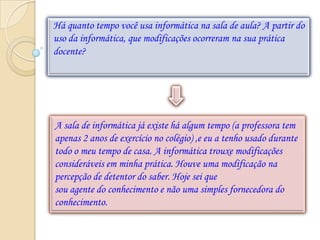 Há quanto tempo você usa informática na sala de aula? A partir do
uso da informática, que modificações ocorreram na sua prática
docente?




A sala de informática já existe há algum tempo (a professora tem
apenas 2 anos de exercício no colégio) ,e eu a tenho usado durante
todo o meu tempo de casa. A informática trouxe modificações
consideráveis em minha prática. Houve uma modificação na
percepção de detentor do saber. Hoje sei que
sou agente do conhecimento e não uma simples fornecedora do
conhecimento.
 