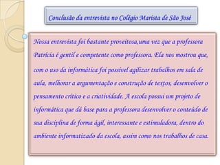 Conclusão da entrevista no Colégio Marista de São José


Nossa entrevista foi bastante proveitosa,uma vez que a professora
Patrícia é gentil e competente como professora. Ela nos mostrou que,

com o uso da informática foi possível agilizar trabalhos em sala de
aula, melhorar a argumentação e construção de textos, desenvolver o
pensamento crítico e a criatividade. A escola possui um projeto de
informática que dá base para a professora desenvolver o conteúdo de
sua disciplina de forma ágil, interessante e estimuladora, dentro do
ambiente informatizado da escola, assim como nos trabalhos de casa.
 