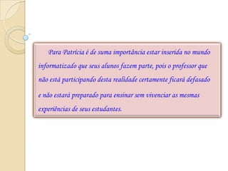 Para Patrícia é de suma importância estar inserida no mundo
informatizado que seus alunos fazem parte, pois o professor que
não está participando desta realidade certamente ficará defasado

e não estará preparado para ensinar sem vivenciar as mesmas
experiências de seus estudantes.
 