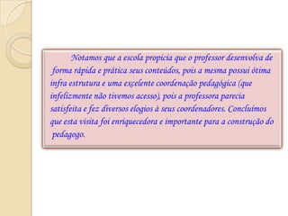 Notamos que a escola propicia que o professor desenvolva de
 forma rápida e prática seus conteúdos, pois a mesma possui ótima
infra estrutura e uma excelente coordenação pedagógica (que
infelizmente não tivemos acesso), pois a professora parecia
satisfeita e fez diversos elogios à seus coordenadores. Concluímos
que esta visita foi enriquecedora e importante para a construção do
 pedagogo.
 