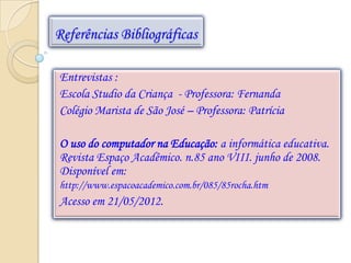 Referências Bibliográficas

Entrevistas :
Escola Studio da Criança - Professora: Fernanda
Colégio Marista de São José – Professora: Patrícia

O uso do computador na Educação: a informática educativa.
Revista Espaço Acadêmico. n.85 ano VIII. junho de 2008.
Disponível em:
http://www.espacoacademico.com.br/085/85rocha.htm
Acesso em 21/05/2012.
 