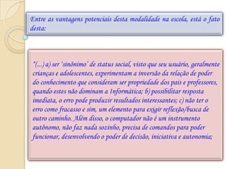 Entre as vantagens potenciais desta modalidade na escola, está o fato
desta:



“(...) a) ser „sinônimo‟ de status social, visto que seu usuário, geralmente
crianças e adolescentes, experimentam a inversão da relação de poder
do conhecimento que consideram ser propriedade dos pais e professores,
quando estes não dominam a Informática; b) possibilitar resposta
imediata, o erro pode produzir resultados interessantes; c) não ter o
erro como fracasso e sim, um elemento para exigir reflexão/busca de
outro caminho. Além disso, o computador não é um instrumento
autônomo, não faz nada sozinho, precisa de comandos para poder
funcionar, desenvolvendo o poder de decisão, iniciativa e autonomia;
 