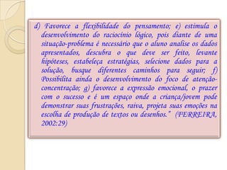 d) Favorece a flexibilidade do pensamento; e) estimula o
  desenvolvimento do raciocínio lógico, pois diante de uma
  situação-problema é necessário que o aluno analise os dados
  apresentados, descubra o que deve ser feito, levante
  hipóteses, estabeleça estratégias, selecione dados para a
  solução, busque diferentes caminhos para seguir; f)
  Possibilita ainda o desenvolvimento do foco de atenção-
  concentração; g) favorece a expressão emocional, o prazer
  com o sucesso e é um espaço onde a criança/jovem pode
  demonstrar suas frustrações, raiva, projeta suas emoções na
  escolha de produção de textos ou desenhos.” (FERREIRA,
  2002:29)
 