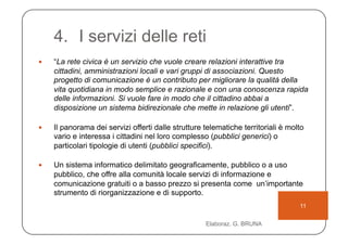 4.  I servizi delle reti
    “La rete civica è un servizio che vuole creare relazioni interattive tra
     cittadini, amministrazioni locali e vari gruppi di associazioni. Questo
     progetto di comunicazione è un contributo per migliorare la qualità della
     vita quotidiana in modo semplice e razionale e con una conoscenza rapida
     delle informazioni. Si vuole fare in modo che il cittadino abbai a
     disposizione un sistema bidirezionale che mette in relazione gli utenti”.

    Il panorama dei servizi offerti dalle strutture telematiche territoriali è molto
     vario e interessa i cittadini nel loro complesso (pubblici generici) o
     particolari tipologie di utenti (pubblici specifici).

    Un sistema informatico delimitato geograficamente, pubblico o a uso
     pubblico, che offre alla comunità locale servizi di informazione e
     comunicazione gratuiti o a basso prezzo si presenta come un’importante
     strumento di riorganizzazione e di supporto.
                                                                                   11

                                                     Elaboraz. G. BRUNA
 