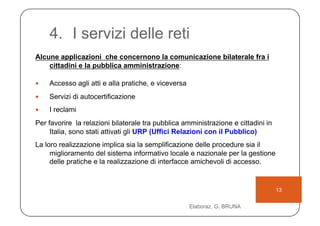 4.  I servizi delle reti
Alcune applicazioni che concernono la comunicazione bilaterale fra i
    cittadini e la pubblica amministrazione:

    Accesso agli atti e alla pratiche, e viceversa
    Servizi di autocertificazione
    I reclami
Per favorire la relazioni bilaterale tra pubblica amministrazione e cittadini in
     Italia, sono stati attivati gli URP (Uffici Relazioni con il Pubblico)
La loro realizzazione implica sia la semplificazione delle procedure sia il
     miglioramento del sistema informativo locale e nazionale per la gestione
     delle pratiche e la realizzazione di interfacce amichevoli di accesso.


                                                                                   13

                                                      Elaboraz. G. BRUNA
 