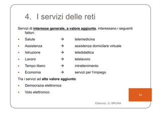 4.  I servizi delle reti
Servizi di interesse generale, a valore aggiunto, interessano i seguenti
    fattori:
    Salute                        telemedicina
    Assistenza                    assistenza domicilare virtuale
    Istruzione                    teledidattica
    Lavoro                        telelavoro
    Tempo libero                  intrattenimento
    Economia                      servizi per l’impiego
Tra i servizi ad alto valore aggiunto:
    Democrazia elettronica
    Voto elettronico
                                                                           14

                                                    Elaboraz. G. BRUNA
 