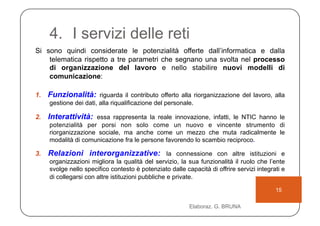 4.  I servizi delle reti
Si sono quindi considerate le potenzialità offerte dall’informatica e dalla
    telematica rispetto a tre parametri che segnano una svolta nel processo
    di organizzazione del lavoro e nello stabilire nuovi modelli di
    comunicazione:

1.  Funzionalità: riguarda il contributo offerto alla riorganizzazione del lavoro, alla
    gestione dei dati, alla riqualificazione del personale.

2.  Interattività: essa rappresenta la reale innovazione, infatti, le NTIC hanno le
    potenzialità per porsi non solo come un nuovo e vincente strumento di
    riorganizzazione sociale, ma anche come un mezzo che muta radicalmente le
    modalità di comunicazione fra le persone favorendo lo scambio reciproco.

3.  Relazioni interorganizzative: la connessione con altre istituzioni e
    organizzazioni migliora la qualità del servizio, la sua funzionalità il ruolo che l’ente
    svolge nello specifico contesto è potenziato dalle capacità di offrire servizi integrati e
    di collegarsi con altre istituzioni pubbliche e private.

                                                                                          15

                                                         Elaboraz. G. BRUNA
 