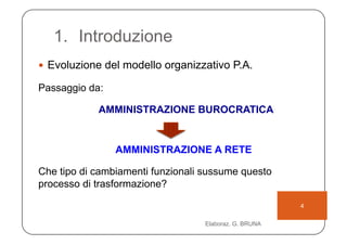 1.  Introduzione
  Evoluzione del modello organizzativo P.A.

Passaggio da:

            AMMINISTRAZIONE BUROCRATICA


                AMMINISTRAZIONE A RETE

Che tipo di cambiamenti funzionali sussume questo
processo di trasformazione?

                                                        4

                                   Elaboraz. G. BRUNA
 