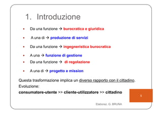 1.  Introduzione
      Da una funzione  burocratica e giuridica

      A una di  produzione di servizi

      Da una funzione  ingegneristica burocratica

      A una  funzione di gestione
      Da una funzione  di regolazione

      A una di  progetto e mission

Questa trasformazione implica un diverso rapporto con il cittadino.
Evoluzione:
consumatore-utente >> cliente-utilizzatore >> cittadino
                                                                      5

                                            Elaboraz. G. BRUNA
 