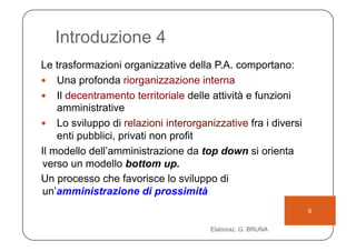 Introduzione 4
Le trasformazioni organizzative della P.A. comportano:
  Una profonda riorganizzazione interna
  Il decentramento territoriale delle attività e funzioni
    amministrative
  Lo sviluppo di relazioni interorganizzative fra i diversi
    enti pubblici, privati non profit
Il modello dell’amministrazione da top down si orienta
verso un modello bottom up.
Un processo che favorisce lo sviluppo di
un’amministrazione di prossimità
                                                               6

                                      Elaboraz. G. BRUNA
 