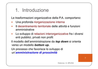 1.  Introduzione
Le trasformazioni organizzative della P.A. comportano:
  Una profonda riorganizzazione interna
  Il decentramento territoriale delle attività e funzioni
    amministrative
  Lo sviluppo di relazioni interorganizzative fra i diversi
    enti pubblici, privati non profit
Il modello dell’amministrazione da top down si orienta
verso un modello bottom up.
Un processo che favorisce lo sviluppo di
un’amministrazione di prossimità
                                                               7

                                      Elaboraz. G. BRUNA
 