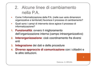 2.  Alcune linee di cambiamento
         nella P.A.
    Come l’informatizzazione della P.A. (nelle sue varie dimensioni
     organizzative e territoriali) favorisce il processo di cambiamento?
    Quali sono i campi di intervento dove agisce il processo di
     informatizzazione?
1.  Funzionalità: ovvero il miglioramento
    dell’organizzazione interna (campo intraorganizzativo)
2.  Interorganizzazione: cioè coordinamento fra diversi
    enti
3.  Integrazione dei dati e delle procedure
4.  Diverso approccio di comunicazione con i cittadini e
    le altre istituzioni.
                                                                           8

                                              Elaboraz. G. BRUNA
 
