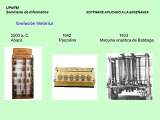 UPNFM
Seminario de Informática               SOFTWARE APLICADO A LA ENSEÑANZA


     Evolución histórica


  2500 a. C.                1642                       1833
  Abaco                    Pascalina          Maquina analítica de Babbage
 