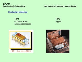 UPNFM
Seminario de Informática       SOFTWARE APLICADO A LA ENSEÑANZA


     Evolución histórica


            1971                          1976
            4º Generación                 Apple
            Micropocesadores
 
