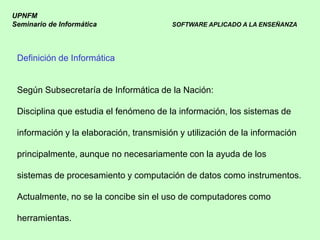 UPNFM
Seminario de Informática                 SOFTWARE APLICADO A LA ENSEÑANZA




 Definición de Informática


 Según Subsecretaría de Informática de la Nación:

 Disciplina que estudia el fenómeno de la información, los sistemas de

 información y la elaboración, transmisión y utilización de la información

 principalmente, aunque no necesariamente con la ayuda de los

 sistemas de procesamiento y computación de datos como instrumentos.

 Actualmente, no se la concibe sin el uso de computadores como

 herramientas.
 
