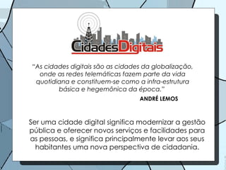 “ As cidades digitais são as cidades da globalização, onde as redes telemáticas fazem parte da vida quotidiana e constituem-se como a infra-estrutura básica e hegemônica da época.”  ANDRÉ LEMOS Ser uma cidade digital significa modernizar a gestão pública e oferecer novos serviços e facilidades para as pessoas, e significa principalmente levar aos seus habitantes uma nova perspectiva de cidadania. 
