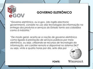 GOVERNO ELETRÔNICO “ Governo eletrônico, ou e-gov, (do inglês electronic government), consiste no uso das tecnologias da informação na entrega dos produtos e serviços do Estado tanto aos cidadãos como à indústria.”  “ De modo geral, aceita-se a noção de governo eletrônico como ligada à prestação de serviços públicos por meio eletrônico, ou seja, utilizando-se recursos de tecnologia da informação, em caráter remoto e disponível no sistema 24/7 ou seja, vinte e quatro horas por dia, sete dias por semana.” FONTE: 