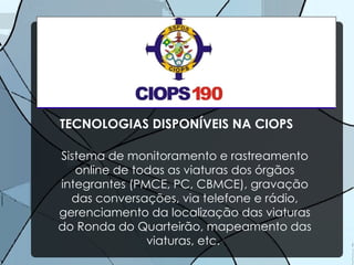 TECNOLOGIAS DISPONÍVEIS NA CIOPS Sistema de monitoramento e rastreamento online de todas as viaturas dos órgãos integrantes (PMCE, PC, CBMCE), gravação das conversações, via telefone e rádio, gerenciamento da localização das viaturas do Ronda do Quarteirão, mapeamento das viaturas, etc.  