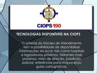 TECNOLOGIAS DISPONÍVEIS NA CIOPS O sistema do Núcleo de Atendimento tem a possibilidade de disponibilizar informações do local, tais como hospitais e logradouros próximos, hidrantes mais próximos, mão de direção, jurisdição policial, referências para mapas e/ou guias cartográficos. 