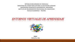 REPÚBLICA BOLIVARIANA DE VENEZUELA
MINISTERIO DEL PODER POPULAR PARA LA EDUCACIÓN SUPERIOR
UNIVERSIDAD PEDAGÓGICA EXPERIMENTAL LIBERTADOR
INSTITUTO DE MEJORAMIENTO PROFESIONAL DEL MAGISTERIO
NÚCLEO ACADÉMICO – TÁCHIRA
Autor:
Mahecha, Ada
ENTORNOS VIRTUALES DE APRENDIZAJE
 