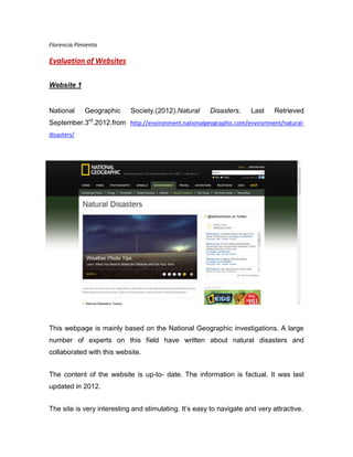 Florencia Pimienta

Evaluation of Websites

Website 1


National     Geographic     Society.(2012).Natural     Disasters.    Last     Retrieved
September.3rd.2012.from http://environment.nationalgeographic.com/environment/natural-
disasters/




This webpage is mainly based on the National Geographic investigations. A large
number of experts on this field have written about natural disasters and
collaborated with this website.


The content of the website is up-to- date. The information is factual. It was last
updated in 2012.


The site is very interesting and stimulating. It’s easy to navigate and very attractive.
 