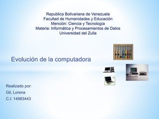 Evolución de la computadora
Realizado por:
Gil, Lorena
C.I: 14983443
Republica Bolivariana de Venezuela
Facultad de Humanidades y Educación
Mención: Ciencia y Tecnología
Materia: Informática y Procesamientos de Datos
Universidad del Zulia
 