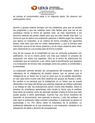 Facultad de educación
Escuela de educación física
Informática educativa
es porque el conocimiento pasa a un segundo plano. Se observa con
preocupación como
alumno y grupos enteros forcejan con los profesores para que se acorten
los programas y que las materias sean más fáciles para que así se les
complique menos la forma de aprobar todo, se nota claramente a los
alumnos tratando de perder clases para que así todo resulte más fácil. La
forma en que se aplica una evaluación potencia o debilita según los criterios
que ejerza un evaluador, si se ordena de forma compleja las siguientes
tareas, está claro que será en orden descendente, y que la primera será
memorizar que es la de menor potencia y la de mayor potencia será crear,
pero claramente en una prueba esta de forma invertida.
Una de las causas de la simplicidad es que se confunde evaluación con
calificación, no es lo mismo poner una nota que realizar un proceso de
evaluación con todos sus aspectos. Otra es la forma de seleccionar los
contenidos que se evaluaran y por ultimo esta la tecnificación que desplaza
a la evaluación de formas más complejas como las justicia, la emotividad y
la diversidad.
La evaluación permite develar las concepciones del evaluador. Sobre la
naturaleza de la inteligencia es posible aclarar que se piensa que la
inteligencia es un factor con el cual se nace que no es posible desarrollar,
en ese caso sería mucha más fácil clasificar por grupos de fracaso o éxito.
En cambio si se pensara que la inteligencia es un factor que se puede
desarrollar a los largo del tiempo que además depende de influjos culturales
y se trabaja en ella, las evaluaciones serian mucha más flexibles. Sobre el
proceso de enseñanza aprendizaje este revela la forma que el profesor
tiene tanto de enseñar como de aprender también implica la forma que este
puede ayudar a dicho aprendizaje. Cuando hay una forma mecánica de
transmitir el conocimiento solo aprende el alumno y solo del profesor, en
este caso la evaluación debe consistir comprobar si realmente se genero el
aprendizaje o no. Por último sobre la naturaleza de la profesión, un
profesional dedicado es el que practicara a una evaluación centrada en la
adquisición de datos y dominio de competencias.
 
