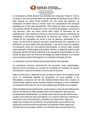 Facultad de educación
Escuela de educación física
Informática educativa
La evaluación permite develar las actitudes del evaluador Hacia sí mismo,
se basa en que uno se hace parte del aprendizaje del alumno es por ende si
este fracasa en cierta forma también fue por parte del docente. La
evaluación se utiliza como un simple modo de comprobación del esfuerzo
realizado por el que está aprendiendo. Otra actitud es hacia los evaluados,
hay quienes utilizan la evaluación como una forma de castigar o amenaza a
sus alumnos, esto en cierta forma dará frutos al momento de las
calificaciones, esto adultera el clima de convivencia y genera dinámicas de
falsedades y perversión institucional, la persona que evalúa no recibirá
críticas de los evaluados por temor a que se generen represalias en su
contra, los alumnos al derecho de hacer reclamaciones con respecto a su
calificación ya que pueden salir perjudicados. Y por ultimo hacia los colegas,
la evaluación suele ser una práctica individualista, en primer lugar, porque
cada evaluador evalúa según sus propios criterios, y segundo, porque cada
evaluador afronte de forma individual si se consiguió el aprendizaje, es aquí
donde se deja entre ver la forma de trabaja de cada evaluador y en donde
uno se plantea ciertas interrogantes con respecto al trabajo del otro.
La evaluación permite develar los principios éticos del evaluador
La evaluación encierra dimensiones de naturales nada desdeñables,
algunos de los principios que quedan de manifiesto al momento de realizar
la evaluación muestra el sentido moral de todo el proceso.
Sobre la estructura y dinámica social, se basa en quien ve la realidad social
como un entramado fatalista de jerarquías, no será sensible a las
dificultades y prejuicios de los más desfavorecidos tiene para acceder al
conocimiento, algunos tienen muchos medios sicológicos y otros materiales,
la evaluación tiene que ver con la racionalidad pero también con la justicia.
Sobre finalidad de las instituciones, quien piense y crea que las instituciones
han de convertirse en filtro sociales harán una evaluación rigurosa para
competiciones clasificadoras, en cambio quien piense que las instituciones
ayudan a las personas para que lleguen a su máximo potencial, realizara un
evaluación mas individualizada y sensible a las diferencias. Sobre las
exigencias morales de la profesión, los profesionales que producen una
interacción profunda entre las personas se sustentan sobre exigencias
morales que no se pueden olvidar, si un docente solo se preocupa de la
 