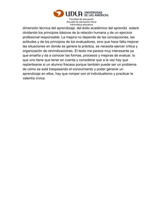 Facultad de educación
Escuela de educación física
Informática educativa
dimensión técnica del aprendizaje, del éxito académico del aprendiz estará
olvidando los principios básicos de la relación humana y de un ejercicio
profesional responsable. La mejora no depende de las concepciones, las
actitudes y de los principios de los evaluadores, sino que hace falta mejorar
las situaciones en donde se genera la práctica, se necesita ejercer critica y
organización de reivindicaciones. El texto me parece muy interesante ya
que enseña y da a conocer las formas, procesos y mejoras de evaluar, lo
que uno tiene que tener en cuenta y considerar que a la vez hay que
replantearse si un alumno fracasa porque también puede ser un problema
de cómo se está traspasando el conocimiento y poder generar un
aprendizaje en ellos, hay que romper con el individualismo y practicar la
valentía cívica.
 