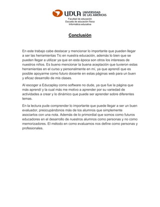 Facultad de educación
Escuela de educación física
Informática educativa
Conclusión
En este trabajo cabe destacar y mencionar lo importante que pueden llegar
a ser las herramientas Tic en nuestra educación, además lo bien que se
pueden llegar a utilizar ya que en esta época son otros los intereses de
nuestros niños. Es bueno mencionar la buena aceptación que tuvieron estas
herramientas en el curso y personalmente en mí, ya que aprendí que es
posible apoyarme como futuro docente en estas páginas web para un buen
y eficaz desarrollo de mis clases.
Al escoger a Educapley como software no dude, ya que fue la página que
más aprendí y la cual más me motivo a aprender por su variedad de
actividades a crear y lo dinámico que puede ser aprender sobre diferentes
temas.
En la lectura pude comprender lo importante que puede llegar a ser un buen
evaluador, preocupándonos más de los alumnos que simplemente
asociarlos con una nota. Además de lo primordial que somos como futuros
educadores en el desarrollo de nuestros alumnos como personas y no como
memorizadores. El método en como evaluamos nos define como personas y
profesionales.
 