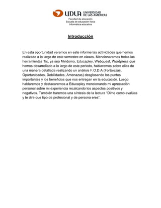 Facultad de educación
Escuela de educación física
Informática educativa
Introducción
En esta oportunidad veremos en este informe las actividades que hemos
realizado a lo largo de este semestre en clases. Mencionaremos todas las
herramientas Tic, ya sea Mindomo, Educapley, Webquest, Wordpress que
hemos desarrollado a lo largo de este periodo, hablaremos sobre ellas de
una manera detallada realizando un análisis F.O.D.A (Fortalezas,
Oportunidades, Debilidades, Amenazas) desglosando los puntos
importantes y los beneficios que nos entregan en la educación. Luego
hablaremos y destacaremos a Educapley mencionando mi apreciación
personal sobre mi experiencia recalcando los aspectos positivos y
negativos. También haremos una síntesis de la lectura “Dime como evalúas
y te dire que tipo de profesional y de persona eres”.
 