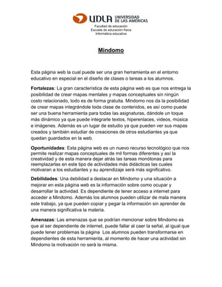 Facultad de educación
Escuela de educación física
Informática educativa
Mindomo
Esta página web la cual puede ser una gran herramienta en el entorno
educativo en especial en el diseño de clases o tareas a los alumnos.
Fortalezas: La gran característica de esta página web es que nos entrega la
posibilidad de crear mapas mentales y mapas conceptuales sin ningún
costo relacionado, todo es de forma gratuita. Mindomo nos da la posibilidad
de crear mapas integrándole toda clase de contenidos, es así como puede
ser una buena herramienta para todas las asignaturas, dándole un toque
más dinámico ya que puede integrarle textos, hiperenlaces, videos, música
e imágenes. Además es un lugar de estudio ya que pueden ver sus mapas
creados y también estudiar de creaciones de otros estudiantes ya que
quedan guardados en la web.
Oportunidades: Esta página web es un nuevo recurso tecnológico que nos
permite realizar mapas conceptuales de mil formas diferentes y así la
creatividad y de esta manera dejar atrás las tareas monótonas para
reemplazarlas en este tipo de actividades más didácticas las cuales
motivaran a los estudiantes y su aprendizaje será más significativo.
Debilidades: Una debilidad a destacar en Mindomo y una situación a
mejorar en esta página web es la información sobre como ocupar y
desarrollar la actividad. Es dependiente de tener acceso a internet para
acceder a Mindomo. Además los alumnos pueden utilizar de mala manera
este trabajo, ya que pueden copiar y pegar la información sin aprender de
una manera significativa la materia.
Amenazas: Las amenazas que se podrían mencionar sobre Mindomo es
que al ser dependiente de internet, puede fallar al caer la señal, al igual que
puede tener problemas la página Los alumnos pueden transformarse en
dependientes de esta herramienta, al momento de hacer una actividad sin
Mindomo la motivación no será la misma.
 