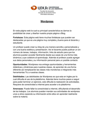 Facultad de educación
Escuela de educación física
Informática educativa
Wordpress
En esta página web la cual su principal característica es darnos la
posibilidad de crear y diseñar nuestra propia página o Blog.
Fortalezas: Esta página web tiene muchas fortalezas que pueden ser
destacadas ya que es una página muy completa y buena para el docente y
estudiante.
Un profesor puede crear su blog de una manera sencilla y personalizada y
con una buena estética y presentación. Así el docente puede publicar un sin
número de tareas, trabajos, información, links de estudio para que los
alumnos puedan acceder fácilmente desde sus casas de una forma más
dinámica y que colabore al aprendizaje. Además el profesor puede agregar
sus datos personales y su información personal para un posible contacto.
Oportunidades: Wordpress nos entrega oportunidades y herramientas
didácticas y dinámicas para nuestras clases, de aprender de una forma
diferente así remplazando las clases más monótonas e integrando más
herramientas Tic a nuestras clases.
Debilidades: Las debilidades de Wordpress es que esta en Ingles por lo
cual dificulta el uso de la plataforma. Además tiene muchos pasos a seguir
para poder terminar un ejercicio, esto dificulta la realización de actividades.
Requiere de conectividad a internet para acceder a la plataforma
Amenazas: Puede fallar la conectividad a internet, dificultando el desarrollo
de los trabajos. Los alumnos pueden mandar sus actividades de wordpress
unos a otros copiando su información entre ellos sin aprender realmente
sobre la materia.
 