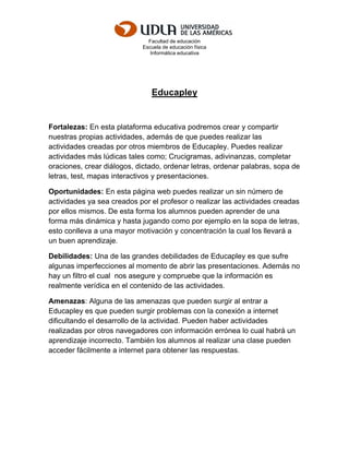 Facultad de educación
Escuela de educación física
Informática educativa
Educapley
Fortalezas: En esta plataforma educativa podremos crear y compartir
nuestras propias actividades, además de que puedes realizar las
actividades creadas por otros miembros de Educapley. Puedes realizar
actividades más lúdicas tales como; Crucigramas, adivinanzas, completar
oraciones, crear diálogos, dictado, ordenar letras, ordenar palabras, sopa de
letras, test, mapas interactivos y presentaciones.
Oportunidades: En esta página web puedes realizar un sin número de
actividades ya sea creados por el profesor o realizar las actividades creadas
por ellos mismos. De esta forma los alumnos pueden aprender de una
forma más dinámica y hasta jugando como por ejemplo en la sopa de letras,
esto conlleva a una mayor motivación y concentración la cual los llevará a
un buen aprendizaje.
Debilidades: Una de las grandes debilidades de Educapley es que sufre
algunas imperfecciones al momento de abrir las presentaciones. Además no
hay un filtro el cual nos asegure y compruebe que la información es
realmente verídica en el contenido de las actividades.
Amenazas: Alguna de las amenazas que pueden surgir al entrar a
Educapley es que pueden surgir problemas con la conexión a internet
dificultando el desarrollo de la actividad. Pueden haber actividades
realizadas por otros navegadores con información errónea lo cual habrá un
aprendizaje incorrecto. También los alumnos al realizar una clase pueden
acceder fácilmente a internet para obtener las respuestas.
 