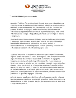 Facultad de educación
Escuela de educación física
Informática educativa
2°- Software escogido: EducaPley
Aspectos Positivos: Personalmente mi vivencia al conocer esta plataforma
fue grata ya que no sabía que existían paginas tales como esta que pueden
contribuir a un buen desarrollo de una clase más didáctica y entretenida
para los alumnos. Esta página web cuenta con una gran variedad de
actividades que podemos realizar, la cual te permite escoger y crear sobre
el tema que uno escoge, esto puede ayudarnos a cualquier tipo de materia
o asignatura.
Me divertí creando mis propias actividades, incluyendo temas de mi agrado
y diseñando las actividades a mi parecer, esto me mantenía motivado y
concentrado en terminar mi actividad de una buena manera y
responsablemente, así mis compañeros podrían aprender y comentar mis
actividades creadas en esta interesante página web.
Aspectos Negativos: Mi experiencia personal con educapley también dejo
algunos puntos los cuales no fueron de mi agrado y me desconcentraron en
algún minuto del desarrollo de la actividad. Al momento de agregarle
imágenes a mis diapositivas tenía problemas con las imágenes ya que
tenían que ser de un tamaño que nos indicaban, me costó mucho encontrar
algunas imágenes. Al terminar mi trabajo de presentación estaba ansioso
por verlo y ver como quedo mi creación, pero unos problemas de la página
no me permitieron ver mi actividad, ya que aparecía un pequeño anuncio
publicitario cuando presionaba el botón de comenzar, al terminar el anuncio
publicitario se quedaba la página paralizada.
Además cuando cree la sopa de letras solo tenía que agregar las palabras
las cuales estarían dentro de la actividad, no tenía la opción de confeccionar
personalmente mi sopa de letras, solo la página se encargaba de realizar el
trabajo mecánicamente.
 