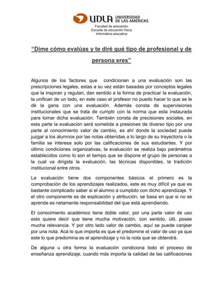 Facultad de educación
Escuela de educación física
Informática educativa
“Dime cómo evalúas y te diré qué tipo de profesional y de
persona eres”
Algunos de los factores que condicionan a una evaluación son las
prescripciones legales, estas a su vez están basadas por conceptos legales
que la inspiran y regulan, dan sentido a la forma de practicar la evaluación,
la unifican de un todo, en este caso el profesor no puedo hacer lo que se le
dé la gana con una evaluación. Además consta de supervisiones
institucionales que se trata de cumplir con la norma que esta instaurada
para tomar dicha evaluación. También consta de precisiones sociales, en
esta parte la evaluación será sometida a presiones de diverso tipo por una
parte al conocimiento valor de cambio, es ahí donde la sociedad puede
juzgar a los alumnos por las notas obtenidas a lo largo de su trayectoria o la
familia se interesa solo por las calificaciones de sus estudiantes. Y por
último condiciones organizativas, la evaluación se realiza bajo parámetros
establecidos como lo son el tiempo que se dispone el grupo de personas a
la cual va dirigida la evaluación, las técnicas disponibles, la tradición
institucional entre otros.
La evaluación tiene dos componentes básicos el primero es la
comprobación de los aprendizajes realizados, este es muy difícil ya que es
bastante complicado saber si el alumno a cumplido con dicho aprendizaje. Y
el otro componente es de explicación y atribución, se basa en que si no se
aprende es netamente responsabilidad del que está aprendiendo.
El conocimiento académico tiene doble valor, por una parte valor de uso
esto quiere decir que tiene mucha motivación, con sentido, útil, posee
mucha relevancia. Y por otro lado valor de cambio, aquí se puede canjear
por una nota. Acá lo que importa es que el predomine el valor de uso ya que
este lo que predomina es el aprendizaje y no la nota que se obtendrá.
De alguna u otra forma la evaluación condiciona todo el proceso de
enseñanza aprendizaje, cuando más importa la calidad de las calificaciones
 