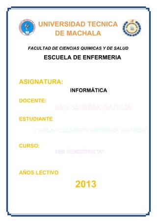 UNIVERSIDAD TECNICA
DE MACHALA
FACULTAD DE CIENCIAS QUIMICAS Y DE SALUD

ESCUELA DE ENFERMERIA

ASIGNATURA:
INFORMÁTICA
DOCENTE:

ESTUDIANTE

CURSO:

AÑOS LECTIVO

2013

 