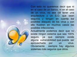 Con esto no queremos decir que ni
en el caso de un banco, ni en el caso
de un virus, no sea útil tener una
arquitectura y un S.O. que sean
seguros y tengan en cuenta los
posibles ataques de los virus y con
ello frustren en muchos casos las
posibles infecciones.
Actualmente podemos decir que no
existe ningún sistema que sea 100%
seguro, ya que siempre existe
alguna vulnerabilidad que pueda ser
aprovechada por un virus.
Obviamente siempre hay algunos
sistemas más seguros que otros.
 