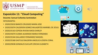 Exposición 11: "Cloud Computing”
Docente: Samuel Collantes Santisteban
INTEGRANTES:
• 2020235010 BANCES CRUZADO MARIA JOSE
• 2020235074 CALDERON GOMEZ MILAGRITOS MARIBEL DE JESUS
• 2020235163 CEPEDA RIVERA RAYZA SHIRLEY
• 2020235074 CUSMA ALVARADO MARIA FERNANDA
• 2020235344 GALLARDO FERNANDEZ MASSIEL
• 2020235368 GASTULO BALDERA ANGELICA JOSEFA CORAL
• 2020229038 GONZALES SUCLUPE ERICKA ELIZABETH
 