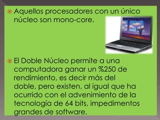  Aquellos

procesadores con un único
núcleo son mono-core.

 El

Doble Núcleo permite a una
computadora ganar un %250 de
rendimiento, es decir más del
doble, pero existen, al igual que ha
ocurrido con el advenimiento de la
tecnología de 64 bits, impedimentos
grandes de software.

 