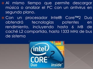 Al mismo tiempo que permite descargar
música o analizar el PC con un antivirus en
segundo plano.
 Con un procesador Intel® Core™2 Duo
obtendrá
tecnologías
potentes
en
rendimiento, incluyendo hasta 6 MB de
caché L2 compartida, hasta 1333 MHz de bus
de sistema


 