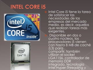 



Intel Core i5 tiene la tarea
de satisfacer las
necesidades de las
empresas del mercado
medio, es decir, aquellos
que realizan tareas más
exigentes.
Disponible en dos o
cuatro núcleos, los
procesadores i5 vienen
con hasta 8 MB de caché
(L3) para
compartir, también
utilizan el socket
LGA1156, controlador de
memoria DDR
integrado, tecnología
Intel Hyper-Threading y

 