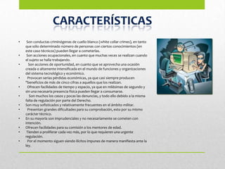 •    Son conductas criminógenas de cuello blanco (white collar crimes), en tanto
    que sólo determinado número de personas con ciertos conocimientos (en
    este caso técnicos) pueden llegar a cometerlas.
•    Son acciones ocupacionales, en cuanto que muchas veces se realizan cuando
    el sujeto se halla trabajando.
•     Son acciones de oportunidad, en cuanto que se aprovecha una ocasión
    creada o altamente intensificada en el mundo de funciones y organizaciones
    del sistema tecnológico y económico.
•    Provocan serias pérdidas económicas, ya que casi siempre producen
    "beneficios de más de cinco cifras a aquellos que los realizan.
•    Ofrecen facilidades de tiempo y espacio, ya que en milésimas de segundo y
    sin una necesaria presencia física pueden llegar a consumarse.
•      Son muchos los casos y pocas las denuncias, y todo ello debido a la misma
    falta de regulación por parte del Derecho.
•   Son muy sofisticados y relativamente frecuentes en el ámbito militar.
•    Presentan grandes dificultades para su comprobación, esto por su mismo
    carácter técnico.
•   En su mayoría son imprudenciales y no necesariamente se cometen con
    intención.
•   Ofrecen facilidades para su comisión a los mentores de edad.
•    Tienden a proliferar cada vez más, por lo que requieren una urgente
    regulación.
•    Por el momento siguen siendo ilícitos impunes de manera manifiesta ante la
    ley.
 