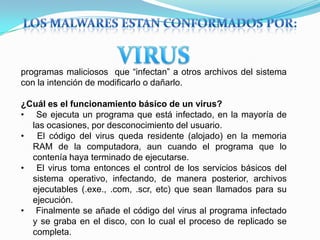 programas maliciosos que “infectan” a otros archivos del sistema
con la intención de modificarlo o dañarlo.
¿Cuál es el funcionamiento básico de un virus?
• Se ejecuta un programa que está infectado, en la mayoría de
las ocasiones, por desconocimiento del usuario.
• El código del virus queda residente (alojado) en la memoria
RAM de la computadora, aun cuando el programa que lo
contenía haya terminado de ejecutarse.
• El virus toma entonces el control de los servicios básicos del
sistema operativo, infectando, de manera posterior, archivos
ejecutables (.exe., .com, .scr, etc) que sean llamados para su
ejecución.
• Finalmente se añade el código del virus al programa infectado
y se graba en el disco, con lo cual el proceso de replicado se
completa.
 