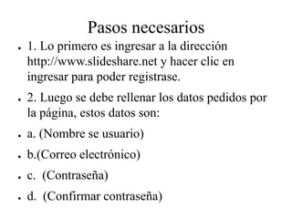 Pasos necesarios
● 1. Lo primero es ingresar a la dirección
http://www.slideshare.net y hacer clic en
ingresar para poder registrase.
● 2. Luego se debe rellenar los datos pedidos por
la página, estos datos son:
● a. (Nombre se usuario)
● b.(Correo electrónico)
● c. (Contraseña)
● d. (Confirmar contraseña)
 