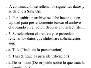 ● A continuación se rellena los siguientes datos y
se da clic a Sing Up:
● 4. Para subir un archivo se debe hacer clic en
Upload para posteriormente buscar el archivo
cliqueando en el botón Browse and select file....
● 5. Se selecciona el archivo y se procede a
rellenar los datos que slideshare solicita,estos
son:
● a. Title (Titulo de la presentación)
● b. Tags (Etiquetas para identificación)
● c. Description (Descripción sobre lo que trata la
 