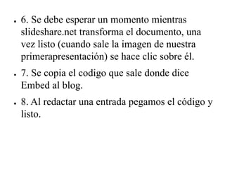 ● 6. Se debe esperar un momento mientras
slideshare.net transforma el documento, una
vez listo (cuando sale la imagen de nuestra
primerapresentación) se hace clic sobre él.
● 7. Se copia el codigo que sale donde dice
Embed al blog.
● 8. Al redactar una entrada pegamos el código y
listo.
 