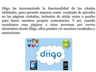 Diigo ha incrementado la funcionalidad de las citadas
utilidades, pues permite mejoras como: resaltado de párrafos
en las páginas visitadas, inclusión de sticky notes o postits
para hacer nuestros propios comentarios. Y así, cuando
mandamos esas páginas a otras personas por correo
electrónico desde Diigo, ellos pueden ver nuestros resaltados y
anotaciones.
 